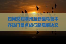 如何规划湖州至新疆乌鲁木齐热门景点旅行路犀解决交通与住宿痛点？