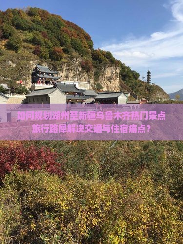 如何规划湖州至新疆乌鲁木齐热门景点旅行路犀解决交通与住宿痛点？