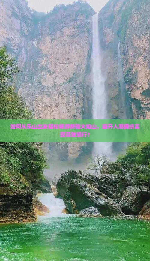 如何从乐山出发轻松畅游新疆火焰山，避开人潮拥挤实现高效旅行？