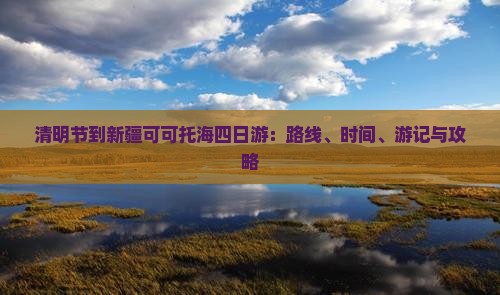 清明节到新疆可可托海四日游：路线、时间、游记与攻略