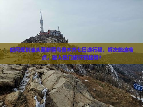 如何规划汕头至新疆乌鲁木齐七日游行程，解决旅途痛点，融入热门旅行新趋势？