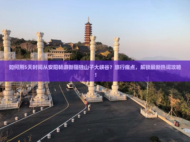 如何用5天时间从安阳畅游新疆独山子大峡谷？旅行痛点，解锁最新热词攻略！