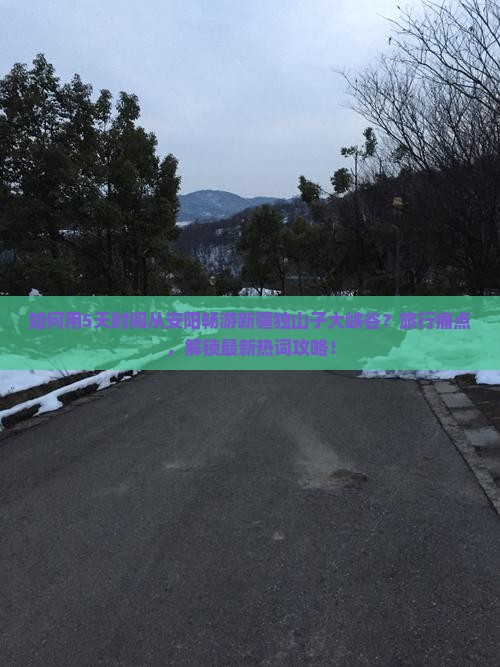 如何用5天时间从安阳畅游新疆独山子大峡谷？旅行痛点，解锁最新热词攻略！