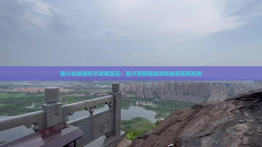 嘉兴去新疆布尔津哪里玩：嘉兴至新疆旅游攻略及距离指南