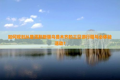 如何规划从普洱到新疆乌鲁木齐的三日游行程与必体验活动？