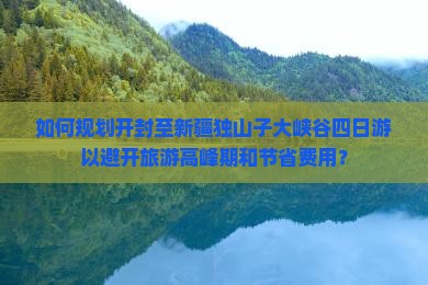 如何规划开封至新疆独山子大峡谷四日游以避开旅游高峰期和节省费用？