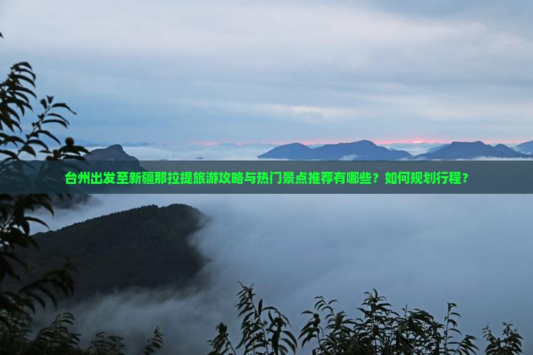 台州出发至新疆那拉提旅游攻略与热门景点推荐有哪些？如何规划行程？