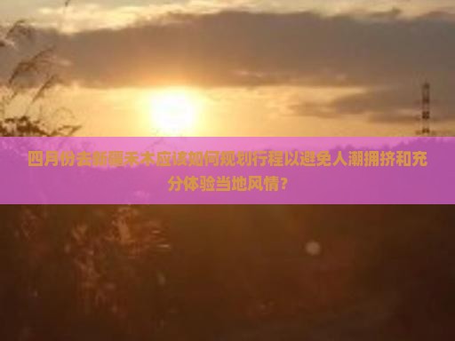 四月份去新疆禾木应该如何规划行程以避免人潮拥挤和充分体验当地风情？