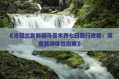 《洛阳出发新疆乌鲁木齐七日旅行攻略：深度旅游体验指南》