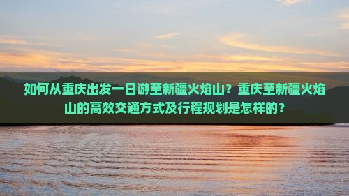 如何从重庆出发一日游至新疆火焰山？重庆至新疆火焰山的高效交通方式及行程规划是怎样的？
