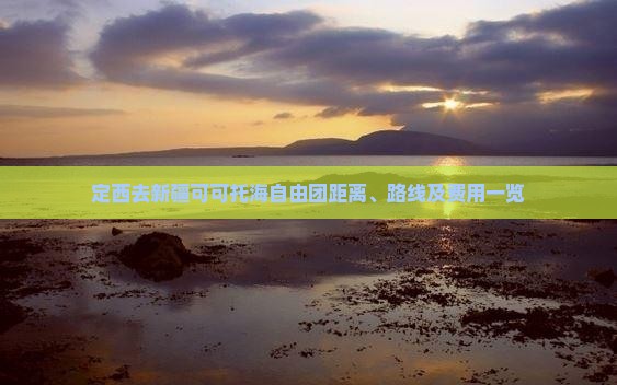 定西去新疆可可托海自由团距离、路线及费用一览
