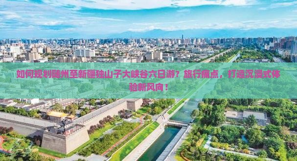 如何规划随州至新疆独山子大峡谷六日游？旅行痛点，打造沉浸式体验新风向！