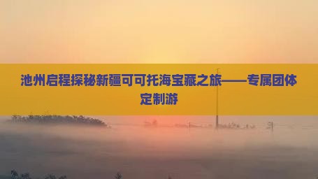 池州启程探秘新疆可可托海宝藏之旅——专属团体定制游