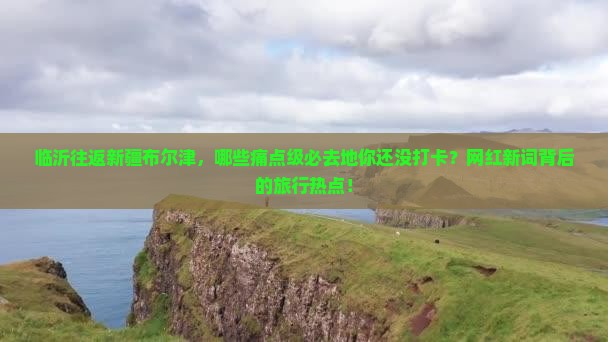 临沂往返新疆布尔津，哪些痛点级必去地你还没打卡？网红新词背后的旅行热点！