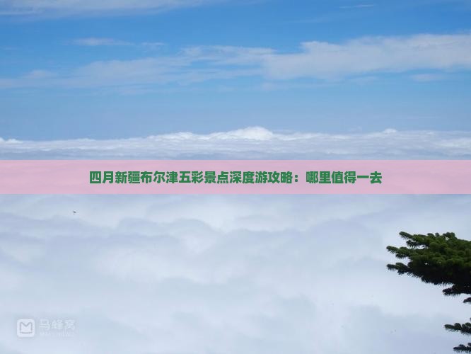 四月新疆布尔津五彩景点深度游攻略：哪里值得一去