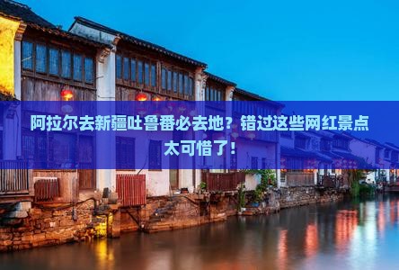 阿拉尔去新疆吐鲁番必去地？错过这些网红景点太可惜了！