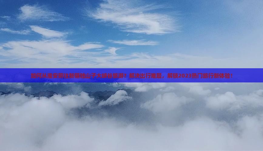 如何从淮安前往新疆独山子大峡谷旅游？解决出行难题，解锁2023热门旅行新体验！