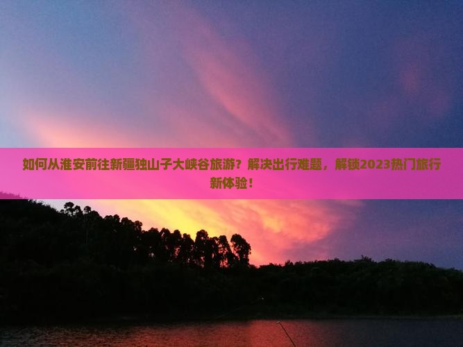 如何从淮安前往新疆独山子大峡谷旅游？解决出行难题，解锁2023热门旅行新体验！