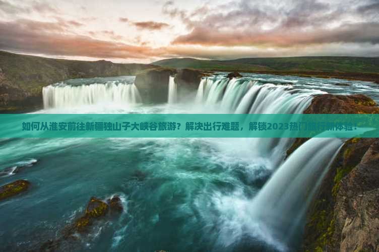 如何从淮安前往新疆独山子大峡谷旅游？解决出行难题，解锁2023热门旅行新体验！