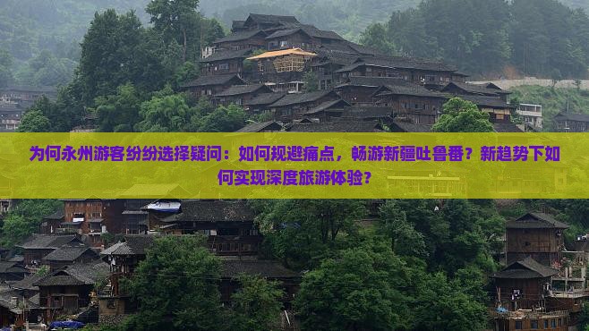 为何永州游客纷纷选择疑问：如何规避痛点，畅游新疆吐鲁番？新趋势下如何实现深度旅游体验？