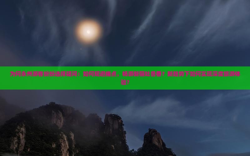 为何永州游客纷纷选择疑问：如何规避痛点，畅游新疆吐鲁番？新趋势下如何实现深度旅游体验？