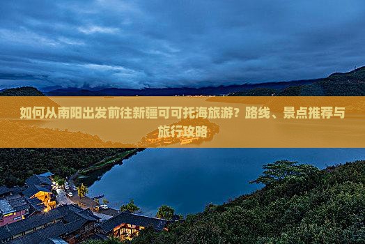 如何从南阳出发前往新疆可可托海旅游？路线、景点推荐与旅行攻略