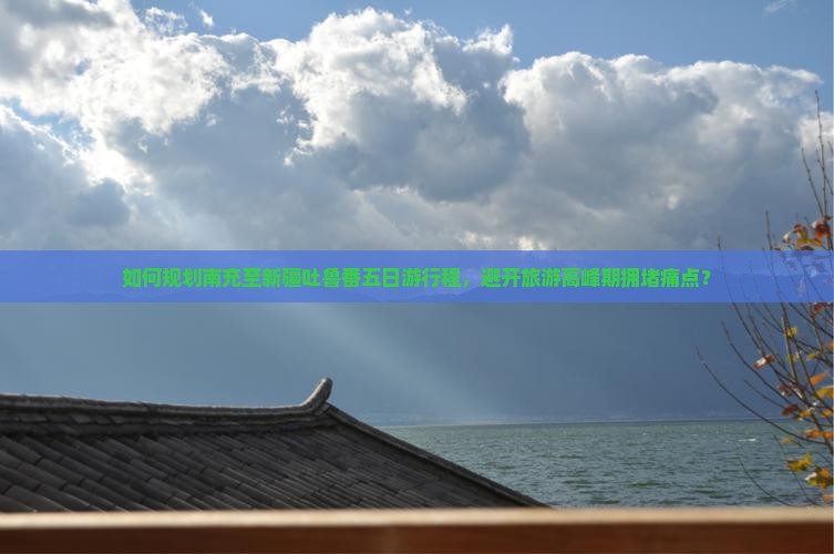 如何规划南充至新疆吐鲁番五日游行程，避开旅游高峰期拥堵痛点？