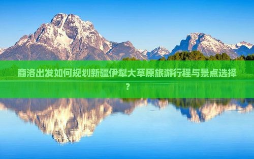 商洛出发如何规划新疆伊犁大草原旅游行程与景点选择？