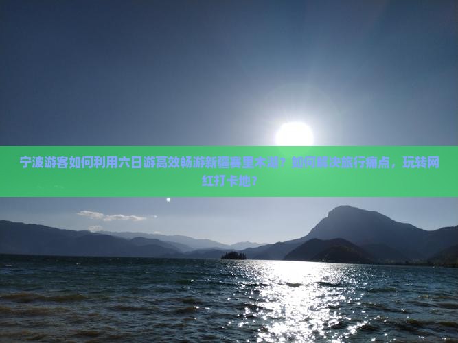 宁波游客如何利用六日游高效畅游新疆赛里木湖？如何解决旅行痛点，玩转网红打卡地？