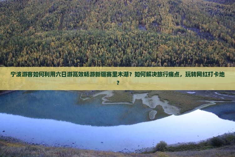 宁波游客如何利用六日游高效畅游新疆赛里木湖？如何解决旅行痛点，玩转网红打卡地？