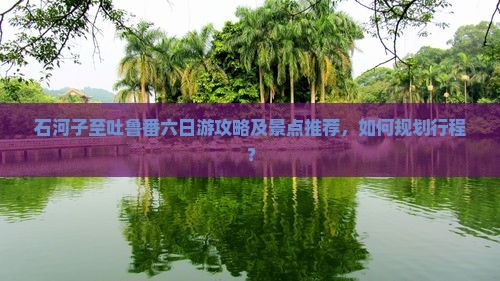 石河子至吐鲁番六日游攻略及景点推荐，如何规划行程？