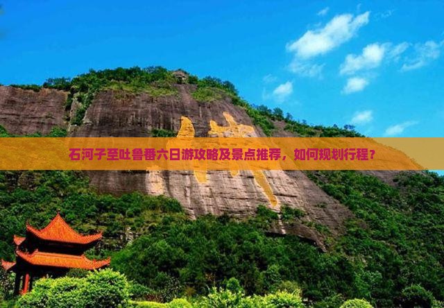 石河子至吐鲁番六日游攻略及景点推荐，如何规划行程？