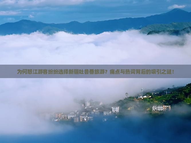 为何怒江游客纷纷选择新疆吐鲁番旅游？痛点与热词背后的吸引之谜！