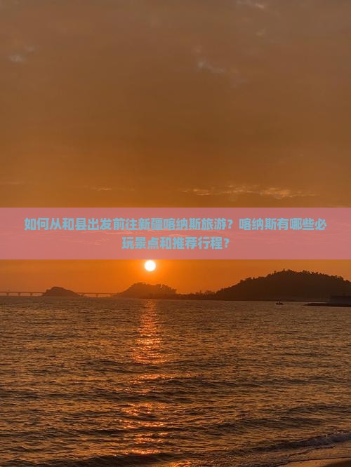 如何从和县出发前往新疆喀纳斯旅游？喀纳斯有哪些必玩景点和推荐行程？