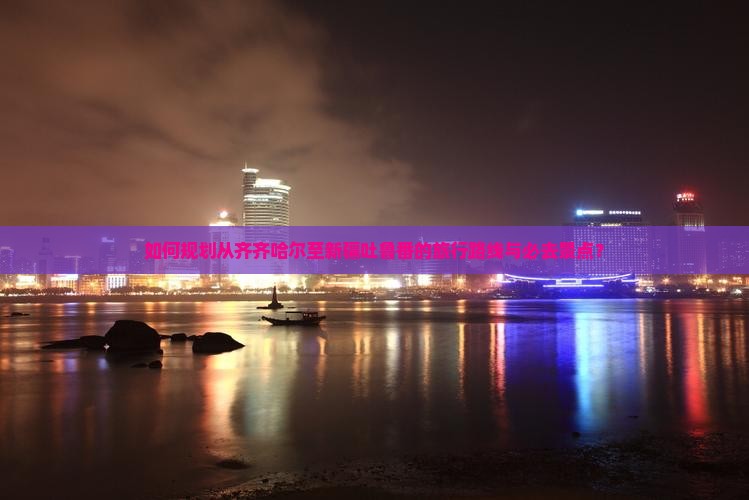 如何规划从齐齐哈尔至新疆吐鲁番的旅行路线与必去景点？