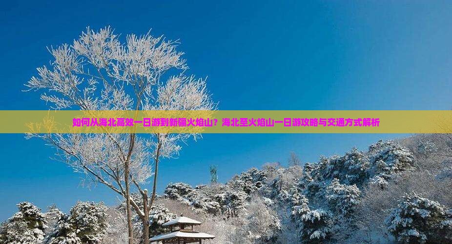 如何从海北高效一日游到新疆火焰山？海北至火焰山一日游攻略与交通方式解析