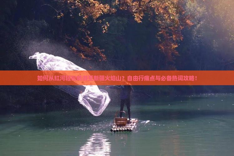 如何从红河轻松畅游至新疆火焰山？自由行痛点与必备热词攻略！