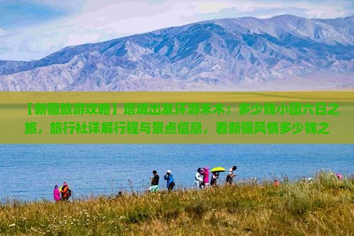 【新疆旅游攻略】塔城出发环游禾木：多少钱小团六日之旅，旅行社详解行程与景点信息，看新疆风情多少钱之旅