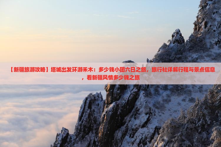 【新疆旅游攻略】塔城出发环游禾木：多少钱小团六日之旅，旅行社详解行程与景点信息，看新疆风情多少钱之旅