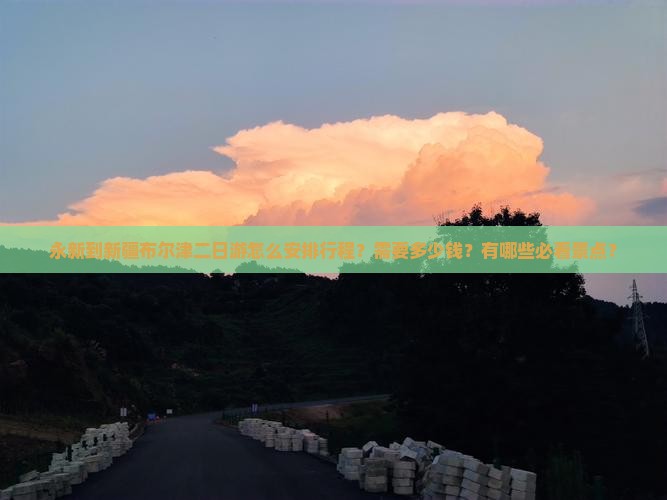 永新到新疆布尔津二日游怎么安排行程？需要多少钱？有哪些必看景点？