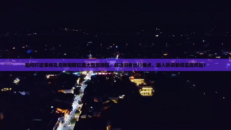 如何打造攀枝花至新疆那拉提大型旅游团，解决游客出行痛点，融入热词新词实现双赢？