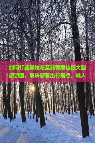 如何打造攀枝花至新疆那拉提大型旅游团，解决游客出行痛点，融入热词新词实现双赢？