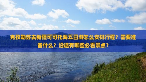克孜勒苏去新疆可可托海五日游怎么安排行程？需要准备什么？沿途有哪些必看景点？