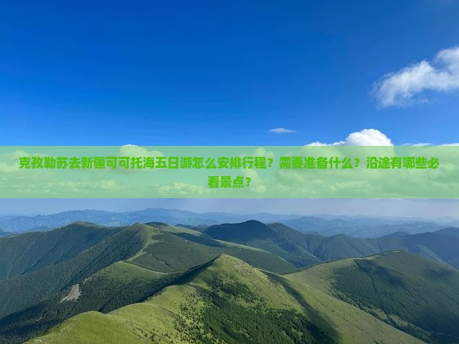 克孜勒苏去新疆可可托海五日游怎么安排行程？需要准备什么？沿途有哪些必看景点？