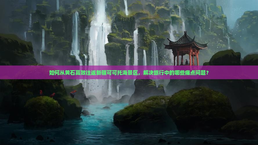 如何从黄石高效往返新疆可可托海景区，解决旅行中的哪些痛点问题？