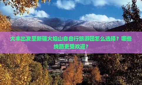 大丰出发至新疆火焰山自由行旅游团怎么选择？哪些线路更受欢迎？