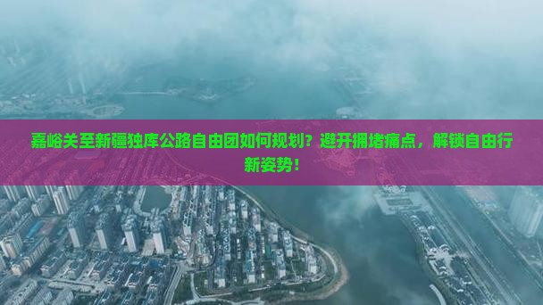 嘉峪关至新疆独库公路自由团如何规划？避开拥堵痛点，解锁自由行新姿势！