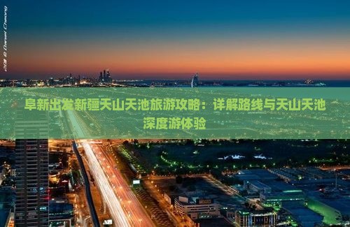 阜新出发新疆天山天池旅游攻略：详解路线与天山天池深度游体验
