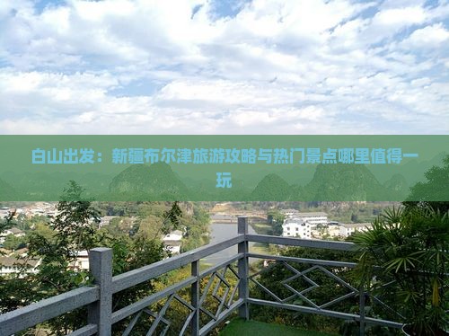 白山出发：新疆布尔津旅游攻略与热门景点哪里值得一玩