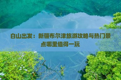 白山出发：新疆布尔津旅游攻略与热门景点哪里值得一玩